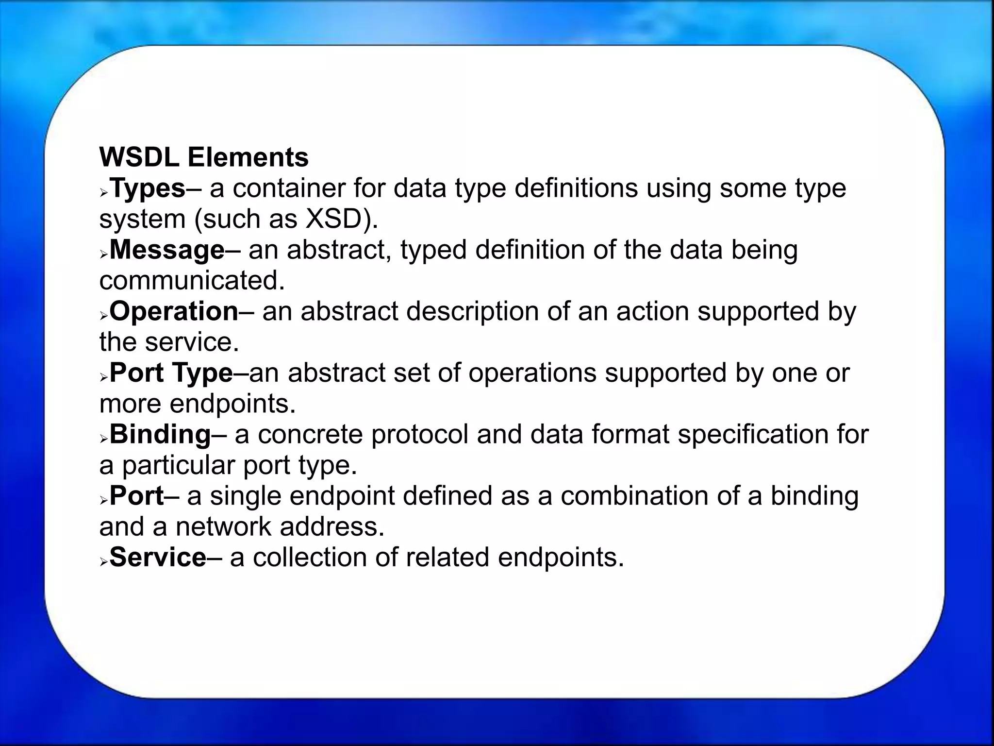WSDL Elements
Types– a container for data type definitions using some type
system (such as XSD).
Message– an abstract, typed definition of the data being
communicated.
Operation– an abstract description of an action supported by
the service.
Port Type–an abstract set of operations supported by one or
more endpoints.
Binding– a concrete protocol and data format specification for
a particular port type.
Port– a single endpoint defined as a combination of a binding
and a network address.
Service– a collection of related endpoints.
 