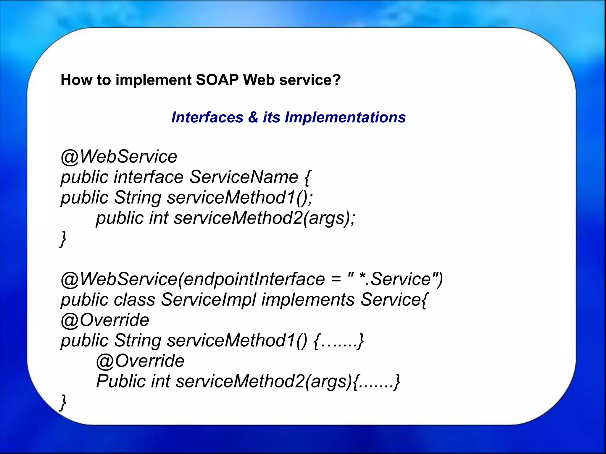 How to implement SOAP Web service?
Interfaces & its Implementations
@WebService
public interface ServiceName {
public String serviceMethod1();
public int serviceMethod2(args);
}
@WebService(endpointInterface = " *.Service")
public class ServiceImpl implements Service{
@Override
public String serviceMethod1() {…....}
@Override
Public int serviceMethod2(args){.......}
}
 
