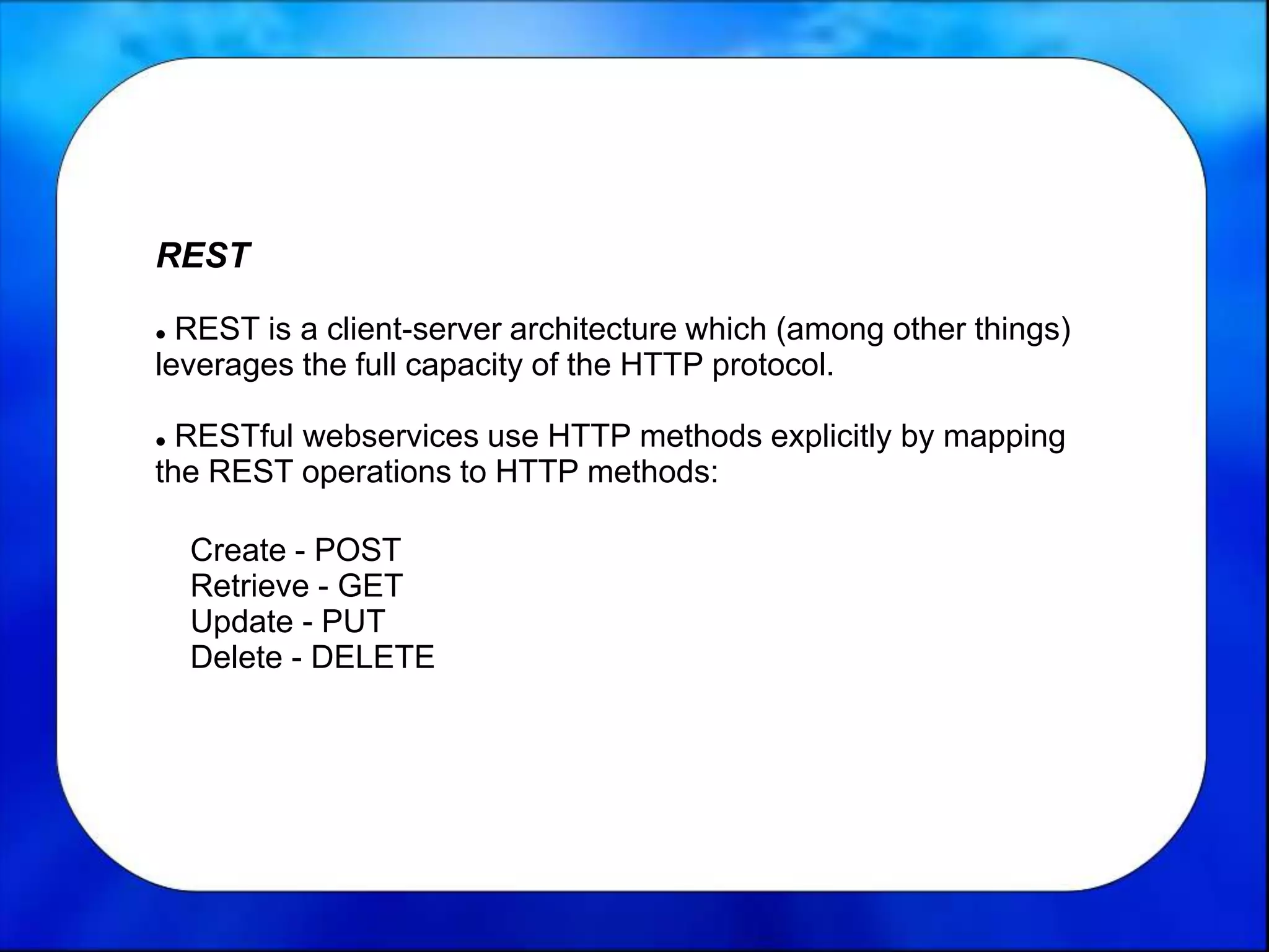 REST
 REST is a client-server architecture which (among other things)
leverages the full capacity of the HTTP protocol.
 RESTful webservices use HTTP methods explicitly by mapping
the REST operations to HTTP methods:
Create - POST
Retrieve - GET
Update - PUT
Delete - DELETE
 