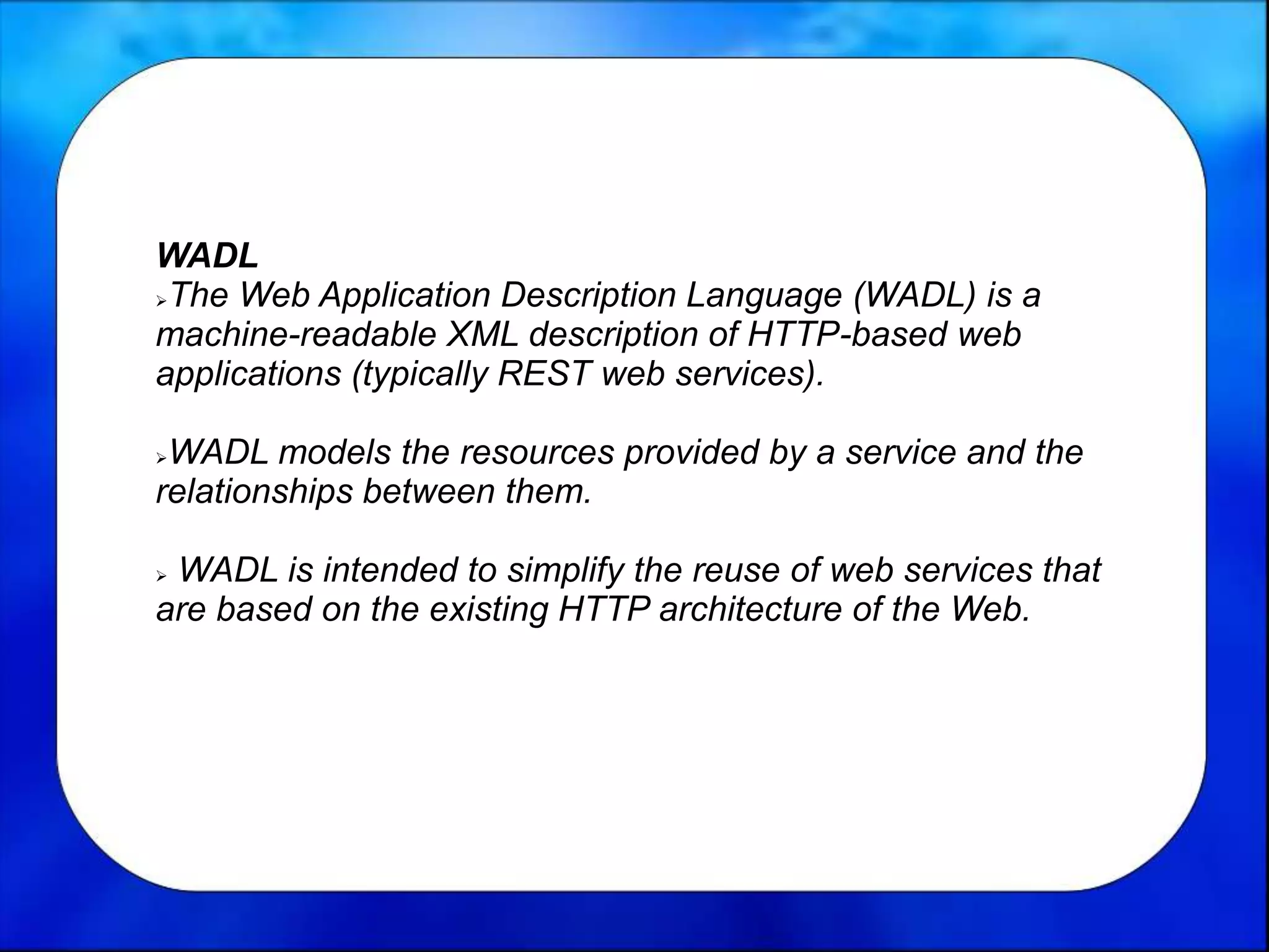 WADL
The Web Application Description Language (WADL) is a
machine-readable XML description of HTTP-based web
applications (typically REST web services).
WADL models the resources provided by a service and the
relationships between them.
 WADL is intended to simplify the reuse of web services that
are based on the existing HTTP architecture of the Web.
 