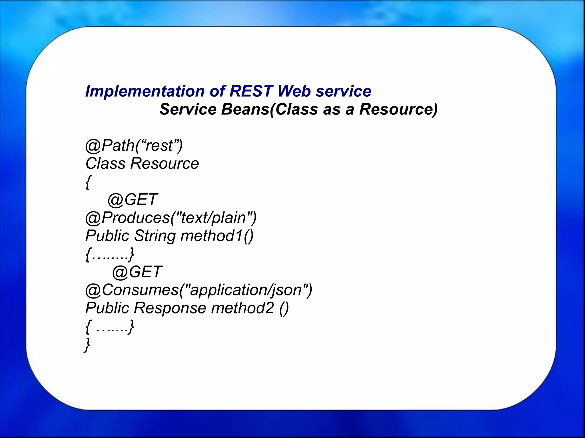 Implementation of REST Web service
Service Beans(Class as a Resource)
@Path(“rest”)
Class Resource
{
@GET
@Produces("text/plain")
Public String method1()
{….....}
@GET
@Consumes("application/json")
Public Response method2 ()
{ …....}
}
 