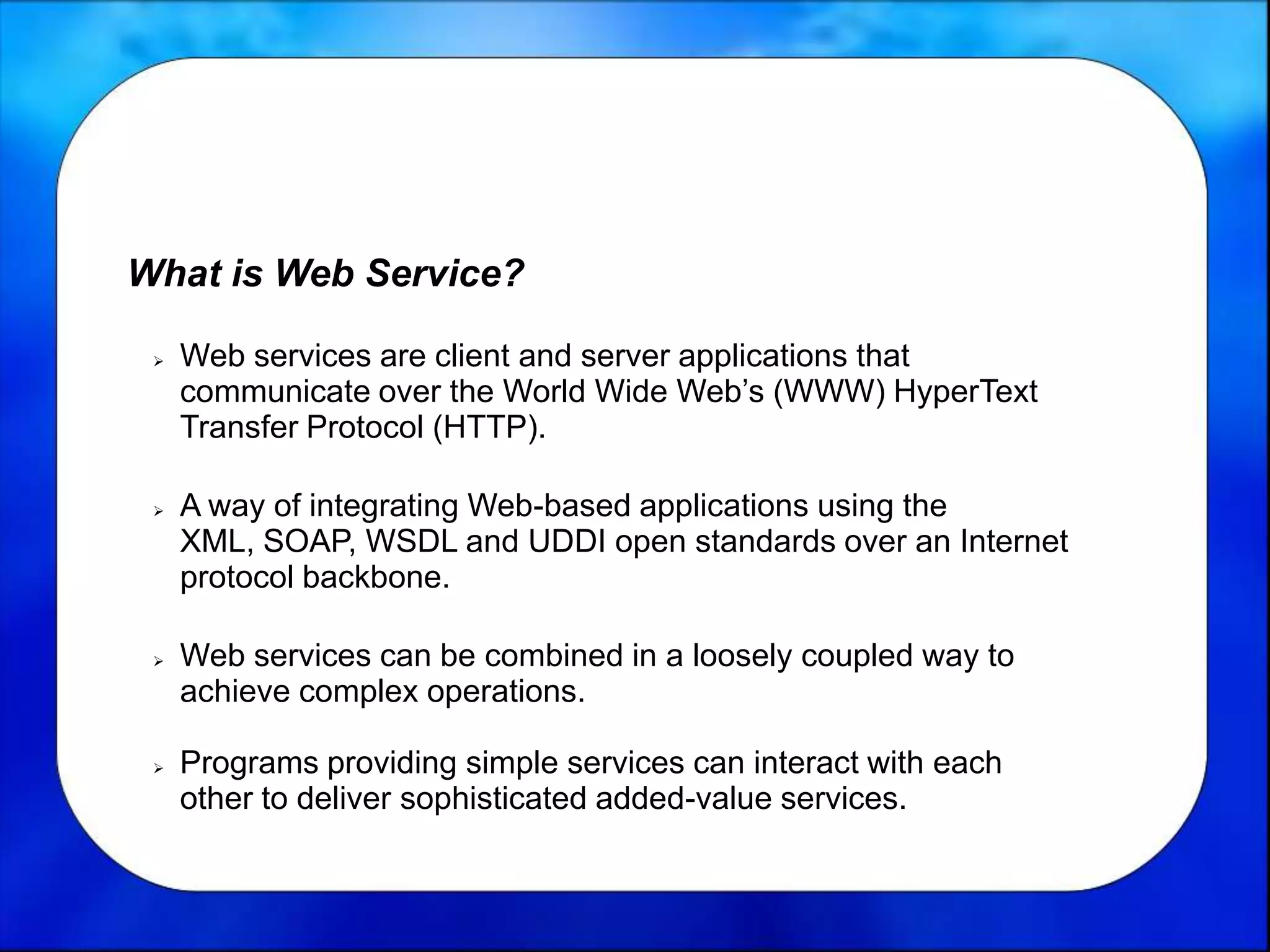 What is Web Service?
 Web services are client and server applications that
communicate over the World Wide Web’s (WWW) HyperText
Transfer Protocol (HTTP).
 A way of integrating Web-based applications using the
XML, SOAP, WSDL and UDDI open standards over an Internet
protocol backbone.
 Web services can be combined in a loosely coupled way to
achieve complex operations.
 Programs providing simple services can interact with each
other to deliver sophisticated added-value services.
 