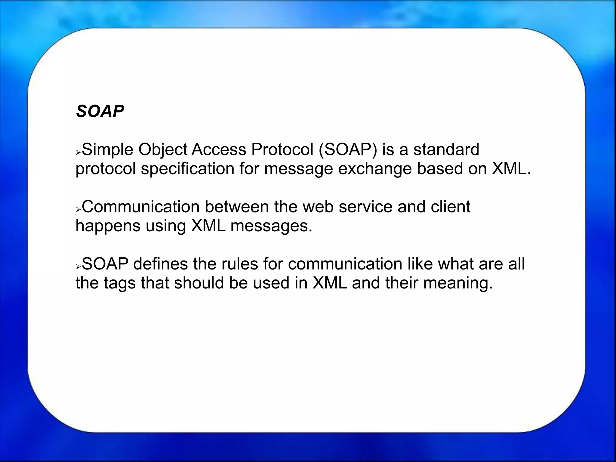 SOAP
Simple Object Access Protocol (SOAP) is a standard
protocol specification for message exchange based on XML.
Communication between the web service and client
happens using XML messages.
SOAP defines the rules for communication like what are all
the tags that should be used in XML and their meaning.
 