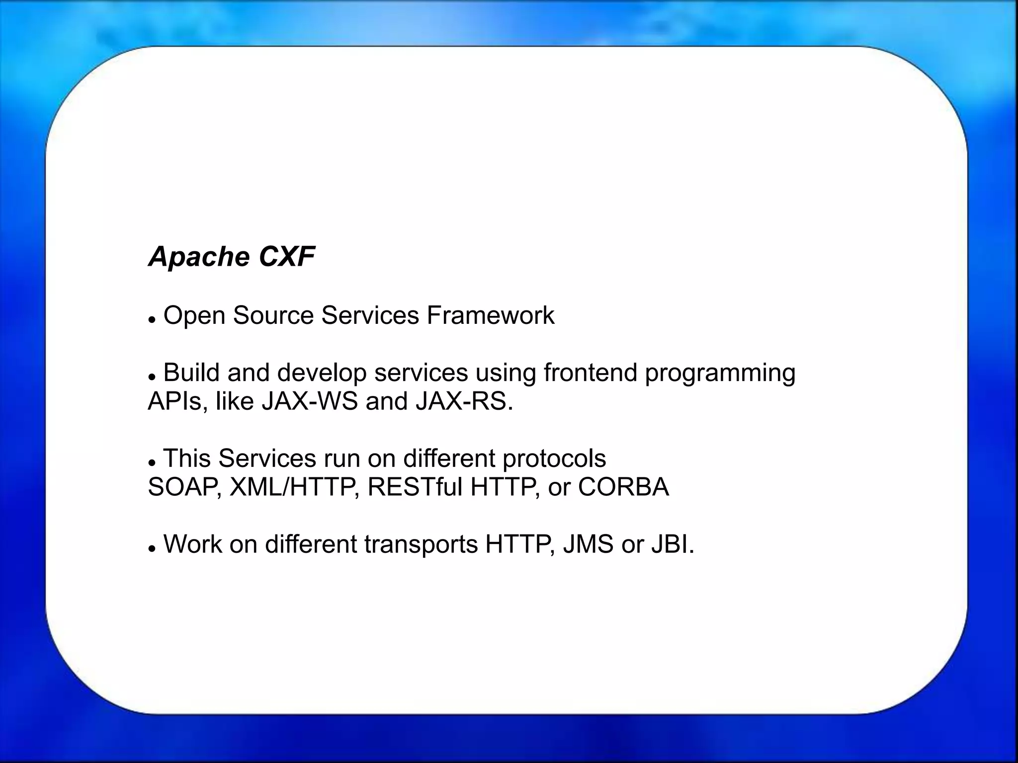 Apache CXF
 Open Source Services Framework
 Build and develop services using frontend programming
APIs, like JAX-WS and JAX-RS.
 This Services run on different protocols
SOAP, XML/HTTP, RESTful HTTP, or CORBA
 Work on different transports HTTP, JMS or JBI.
 