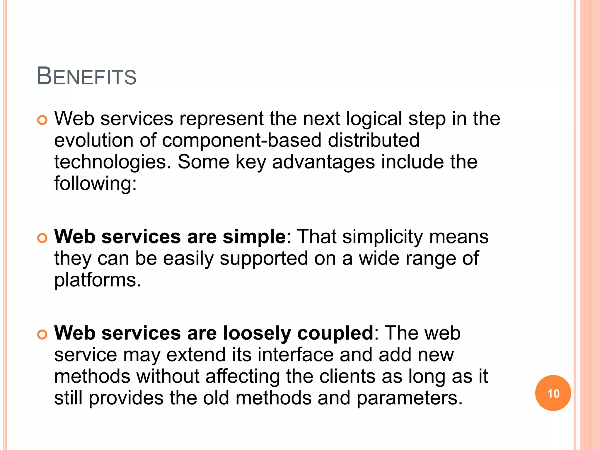 BENEFITS
 Web services represent the next logical step in the
evolution of component-based distributed
technologies. Some key advantages include the
following:
 Web services are simple: That simplicity means
they can be easily supported on a wide range of
platforms.
 Web services are loosely coupled: The web
service may extend its interface and add new
methods without affecting the clients as long as it
still provides the old methods and parameters. 10
 