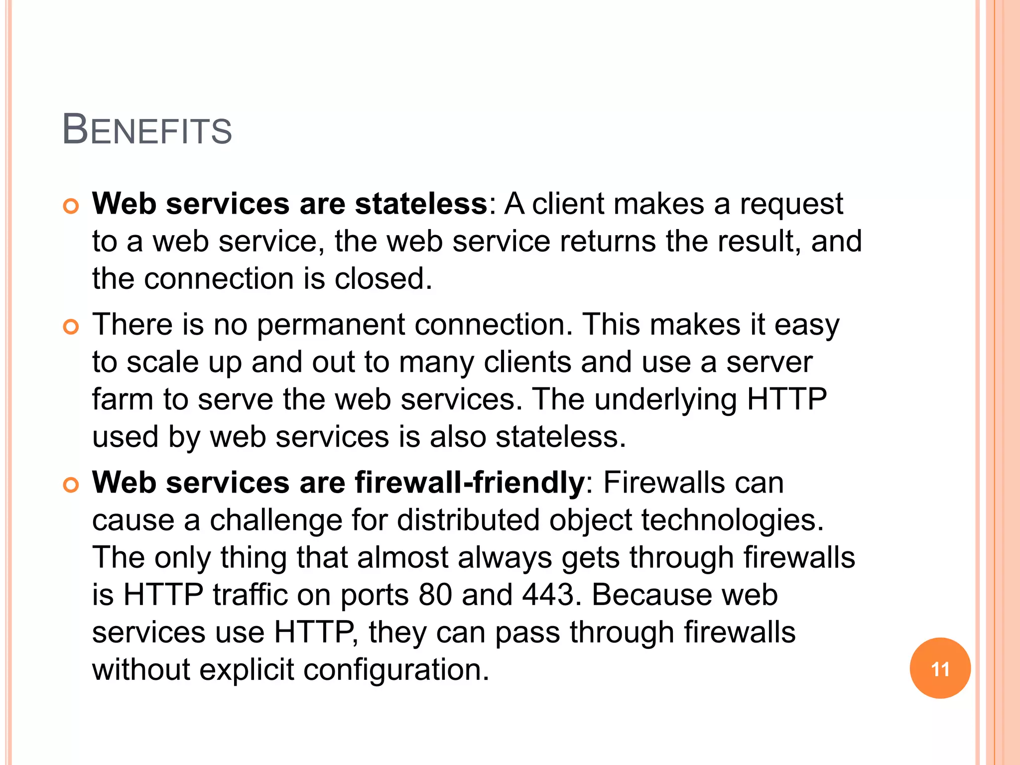 BENEFITS
 Web services are stateless: A client makes a request
to a web service, the web service returns the result, and
the connection is closed.
 There is no permanent connection. This makes it easy
to scale up and out to many clients and use a server
farm to serve the web services. The underlying HTTP
used by web services is also stateless.
 Web services are firewall-friendly: Firewalls can
cause a challenge for distributed object technologies.
The only thing that almost always gets through firewalls
is HTTP traffic on ports 80 and 443. Because web
services use HTTP, they can pass through firewalls
without explicit configuration. 11
 