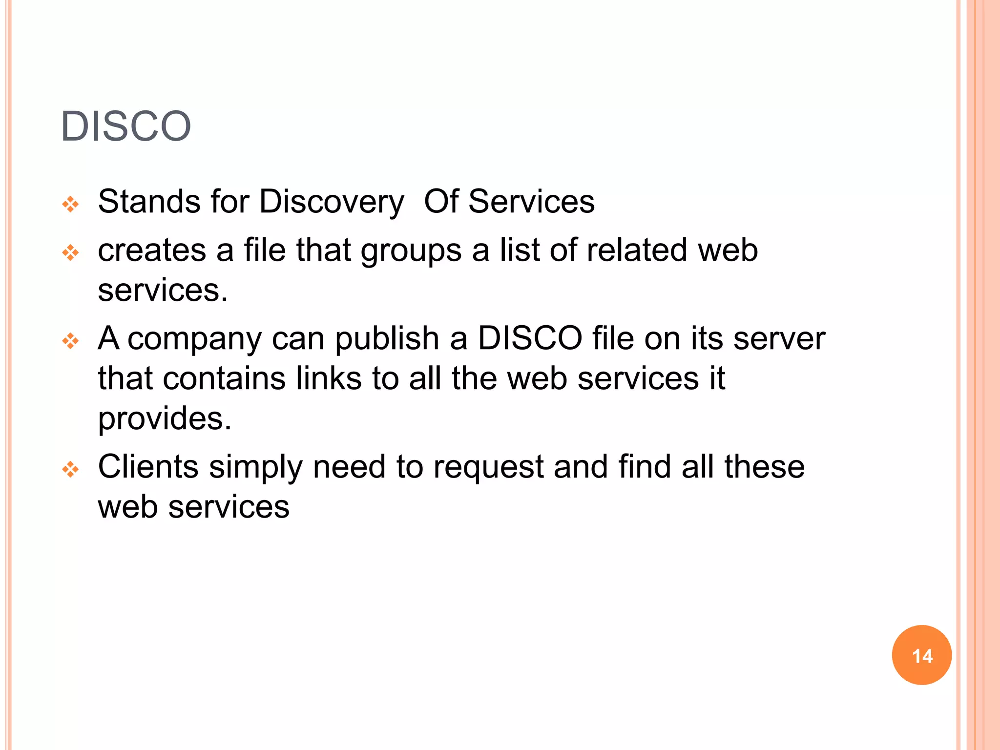 DISCO
 Stands for Discovery Of Services
 creates a file that groups a list of related web
services.
 A company can publish a DISCO file on its server
that contains links to all the web services it
provides.
 Clients simply need to request and find all these
web services
14
 