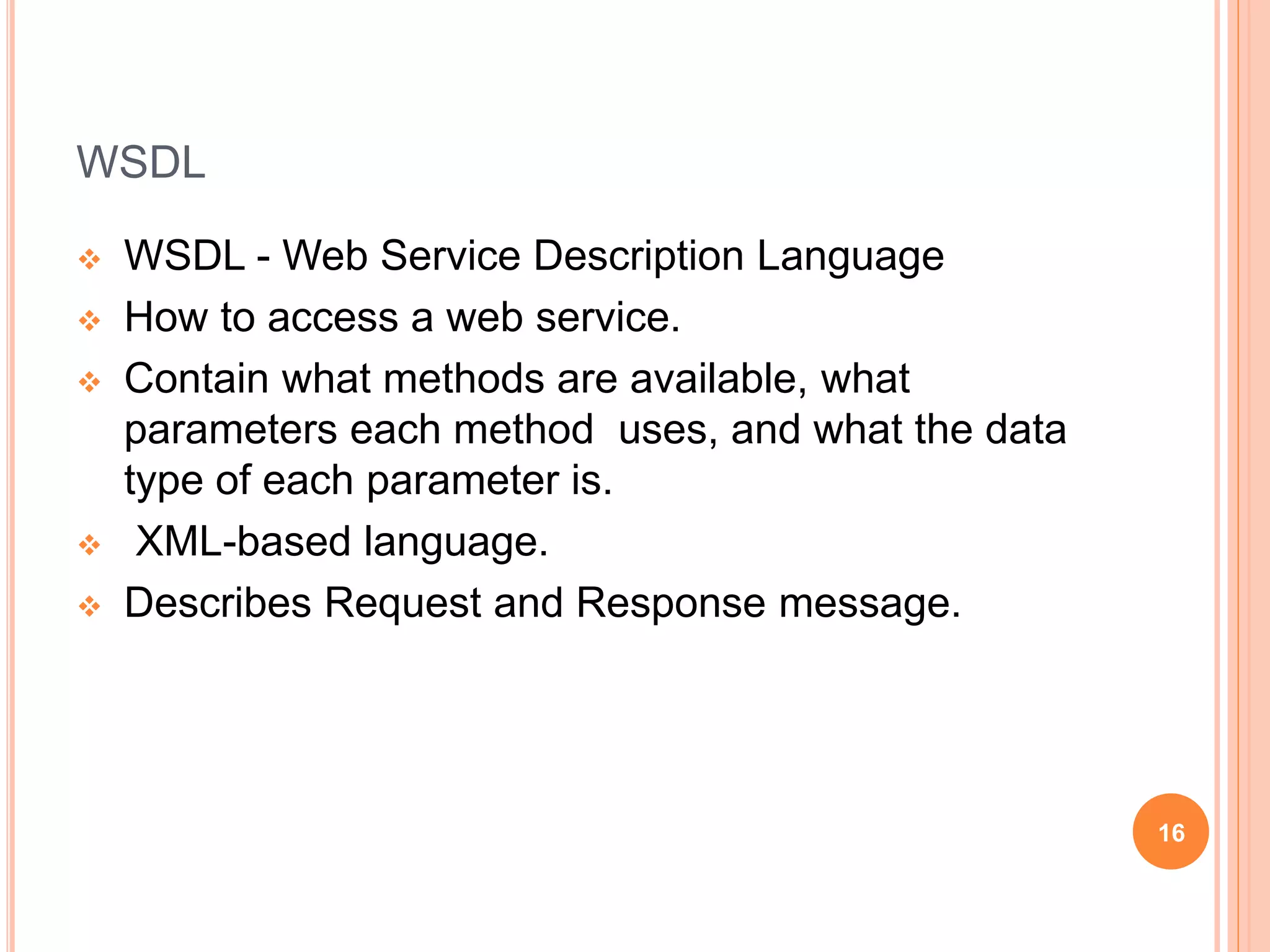 WSDL
 WSDL - Web Service Description Language
 How to access a web service.
 Contain what methods are available, what
parameters each method uses, and what the data
type of each parameter is.
 XML-based language.
 Describes Request and Response message.
16
 