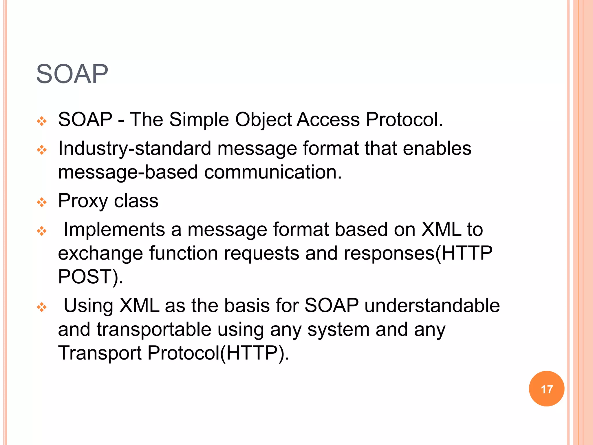 SOAP
 SOAP - The Simple Object Access Protocol.
 Industry-standard message format that enables
message-based communication.
 Proxy class
 Implements a message format based on XML to
exchange function requests and responses(HTTP
POST).
 Using XML as the basis for SOAP understandable
and transportable using any system and any
Transport Protocol(HTTP).
17
 