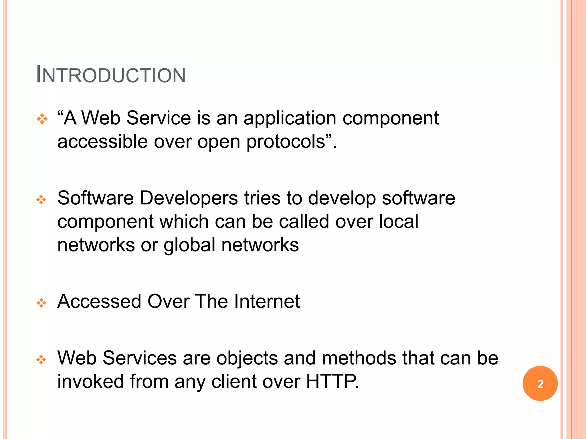INTRODUCTION
 “A Web Service is an application component
accessible over open protocols”.
 Software Developers tries to develop software
component which can be called over local
networks or global networks
 Accessed Over The Internet
 Web Services are objects and methods that can be
invoked from any client over HTTP. 2
 