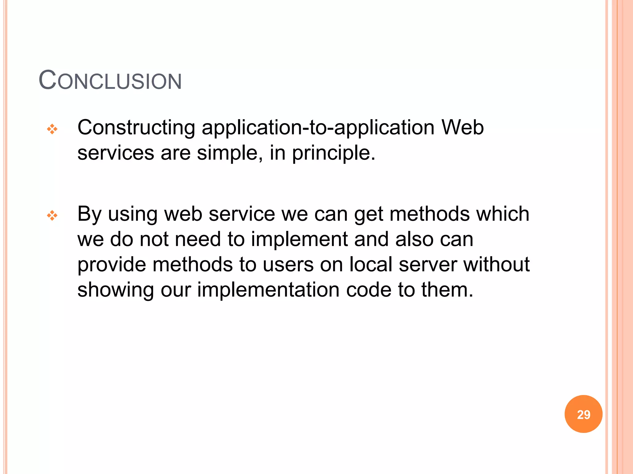 CONCLUSION
 Constructing application-to-application Web
services are simple, in principle.
 By using web service we can get methods which
we do not need to implement and also can
provide methods to users on local server without
showing our implementation code to them.
29
 