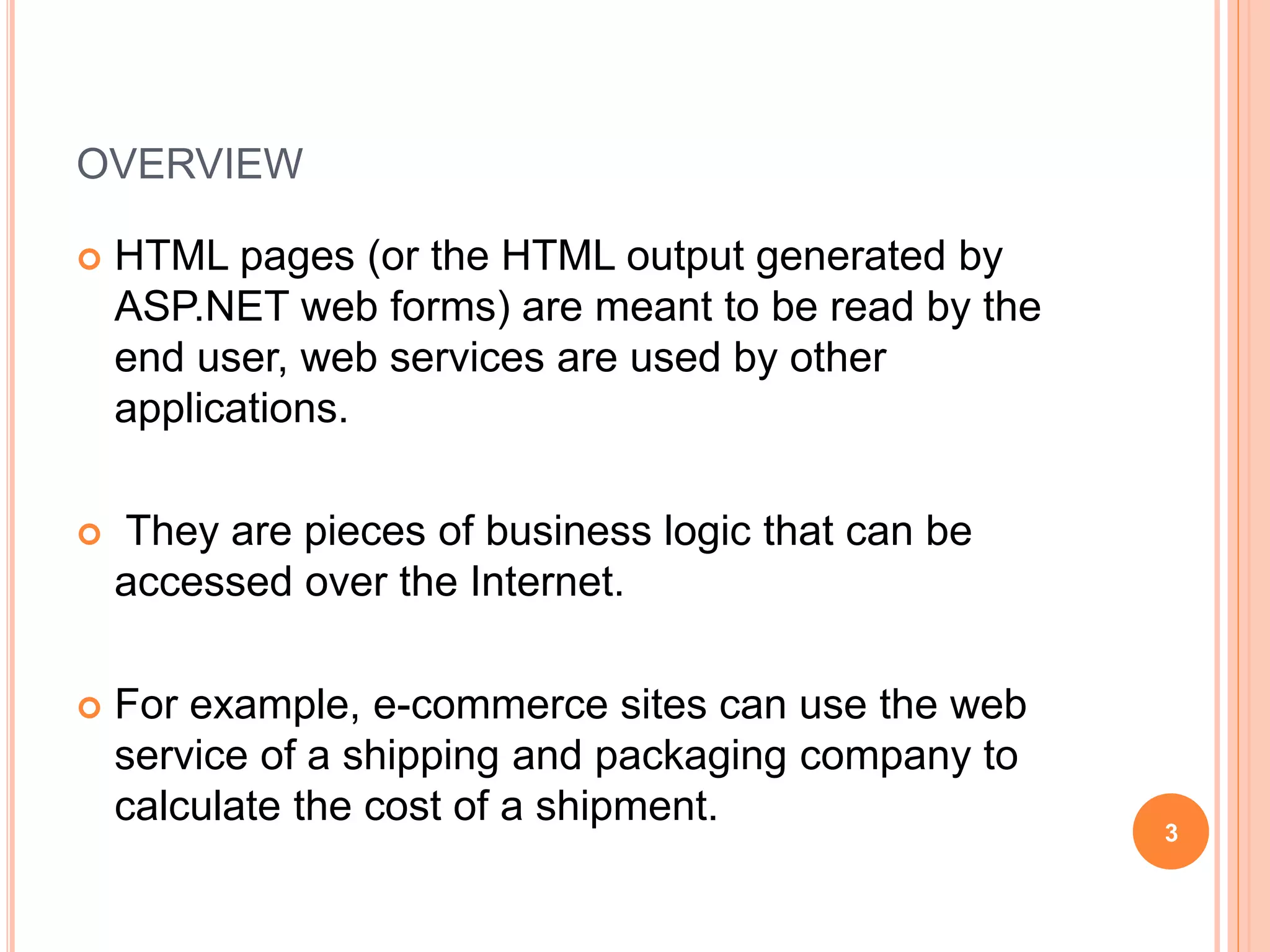 OVERVIEW
 HTML pages (or the HTML output generated by
ASP.NET web forms) are meant to be read by the
end user, web services are used by other
applications.
 They are pieces of business logic that can be
accessed over the Internet.
 For example, e-commerce sites can use the web
service of a shipping and packaging company to
calculate the cost of a shipment.
3
 
