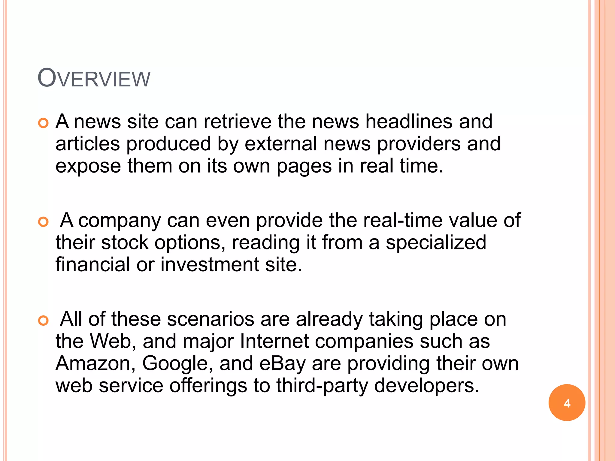 OVERVIEW
 A news site can retrieve the news headlines and
articles produced by external news providers and
expose them on its own pages in real time.
 A company can even provide the real-time value of
their stock options, reading it from a specialized
financial or investment site.
 All of these scenarios are already taking place on
the Web, and major Internet companies such as
Amazon, Google, and eBay are providing their own
web service offerings to third-party developers.
4
 