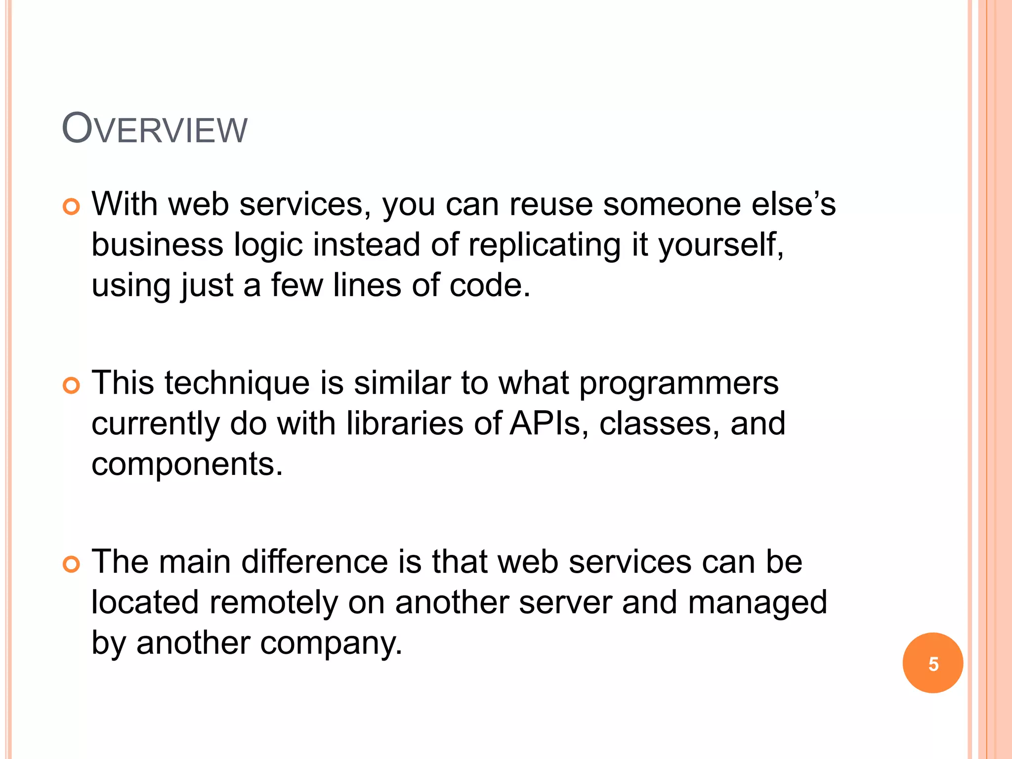 OVERVIEW
 With web services, you can reuse someone else’s
business logic instead of replicating it yourself,
using just a few lines of code.
 This technique is similar to what programmers
currently do with libraries of APIs, classes, and
components.
 The main difference is that web services can be
located remotely on another server and managed
by another company.
5
 