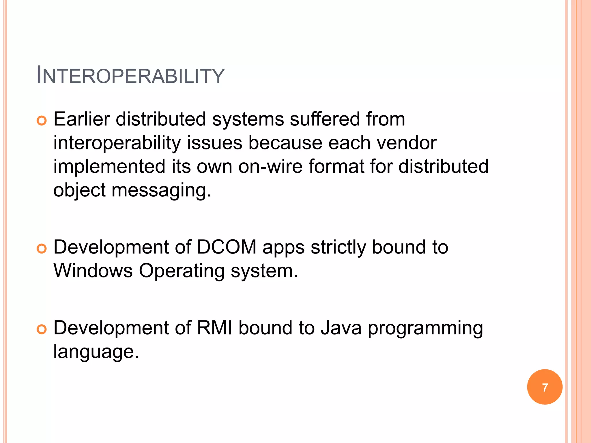 INTEROPERABILITY
 Earlier distributed systems suffered from
interoperability issues because each vendor
implemented its own on-wire format for distributed
object messaging.
 Development of DCOM apps strictly bound to
Windows Operating system.
 Development of RMI bound to Java programming
language.
7
 