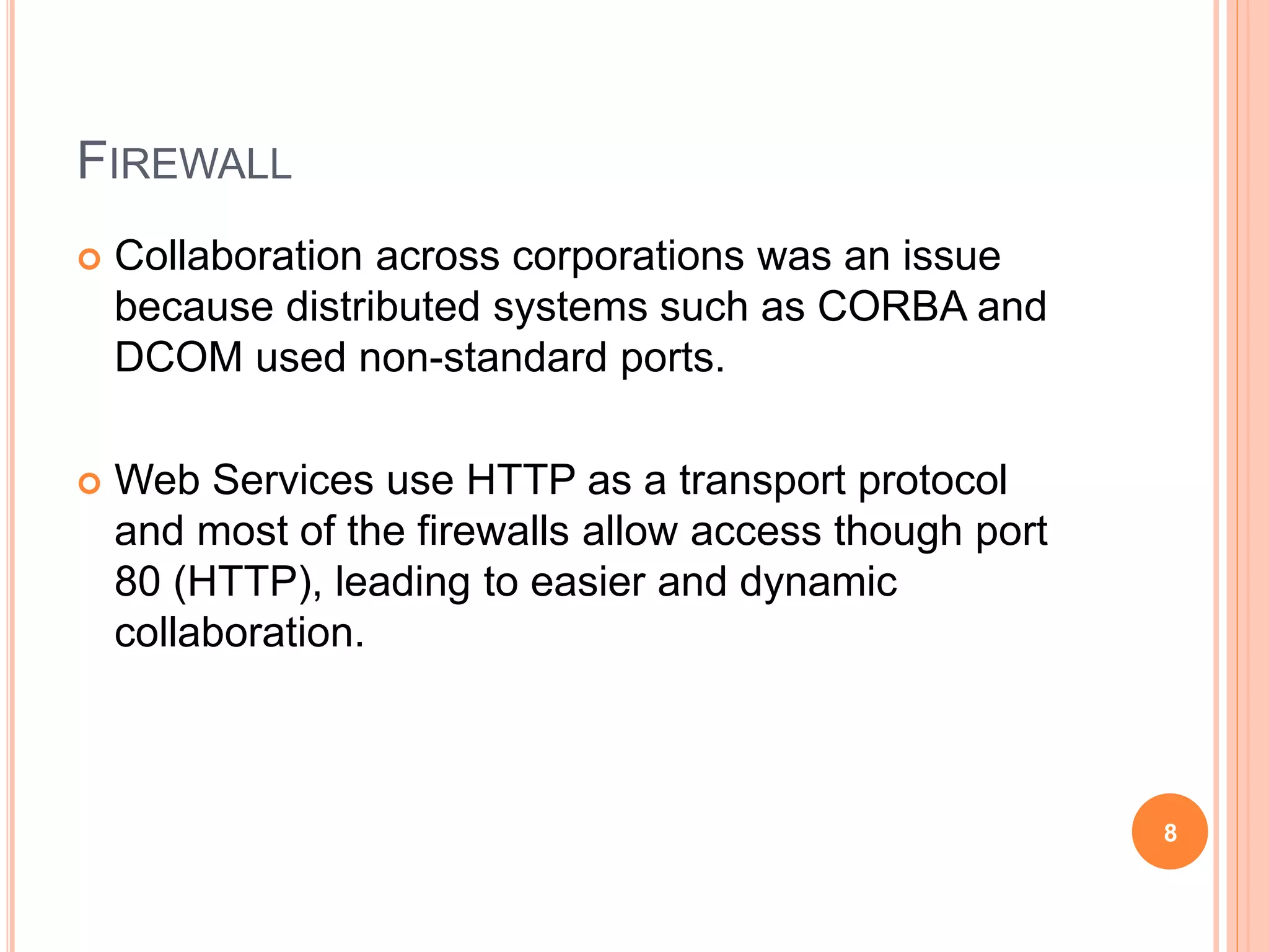 FIREWALL
 Collaboration across corporations was an issue
because distributed systems such as CORBA and
DCOM used non-standard ports.
 Web Services use HTTP as a transport protocol
and most of the firewalls allow access though port
80 (HTTP), leading to easier and dynamic
collaboration.
8
 