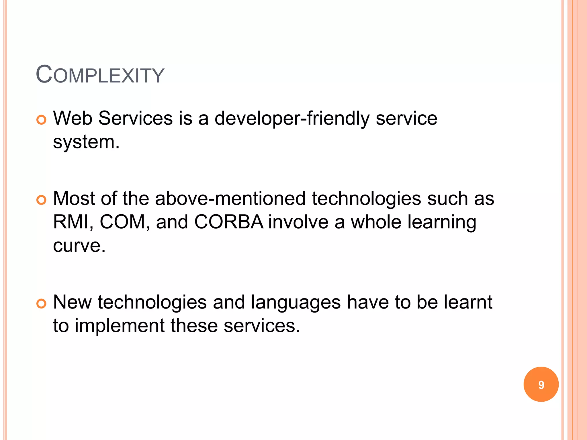 COMPLEXITY
 Web Services is a developer-friendly service
system.
 Most of the above-mentioned technologies such as
RMI, COM, and CORBA involve a whole learning
curve.
 New technologies and languages have to be learnt
to implement these services.
9
 