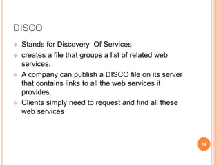 DISCO
 Stands for Discovery Of Services
 creates a file that groups a list of related web
services.
 A company can publ...