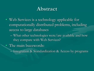 Abstract
• Web Services is a technology applicable for
computationally distributed problems, including
access to large databases
– What other technologies were/are available and how
they compare with Web Services?
• The main buzzwords:
– Integration & Standardization & Access by programs
 