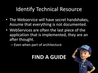Identify Technical Resource
• The Webservice will have secret handshakes,
Assume that everything is not documented.
• WebServices are often the last piece of the
application that is implemented, they are an
after thought.
– Even when part of architecture
FIND A GUIDE
 