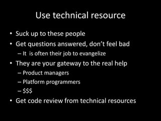Use technical resource
• Suck up to these people
• Get questions answered, don’t feel bad
– It is often their job to evangelize
• They are your gateway to the real help
– Product managers
– Platform programmers
– $$$
• Get code review from technical resources
 
