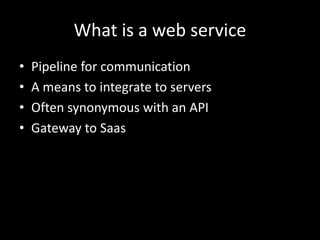 What is a web service
• Pipeline for communication
• A means to integrate to servers
• Often synonymous with an API
• Gateway to Saas
 
