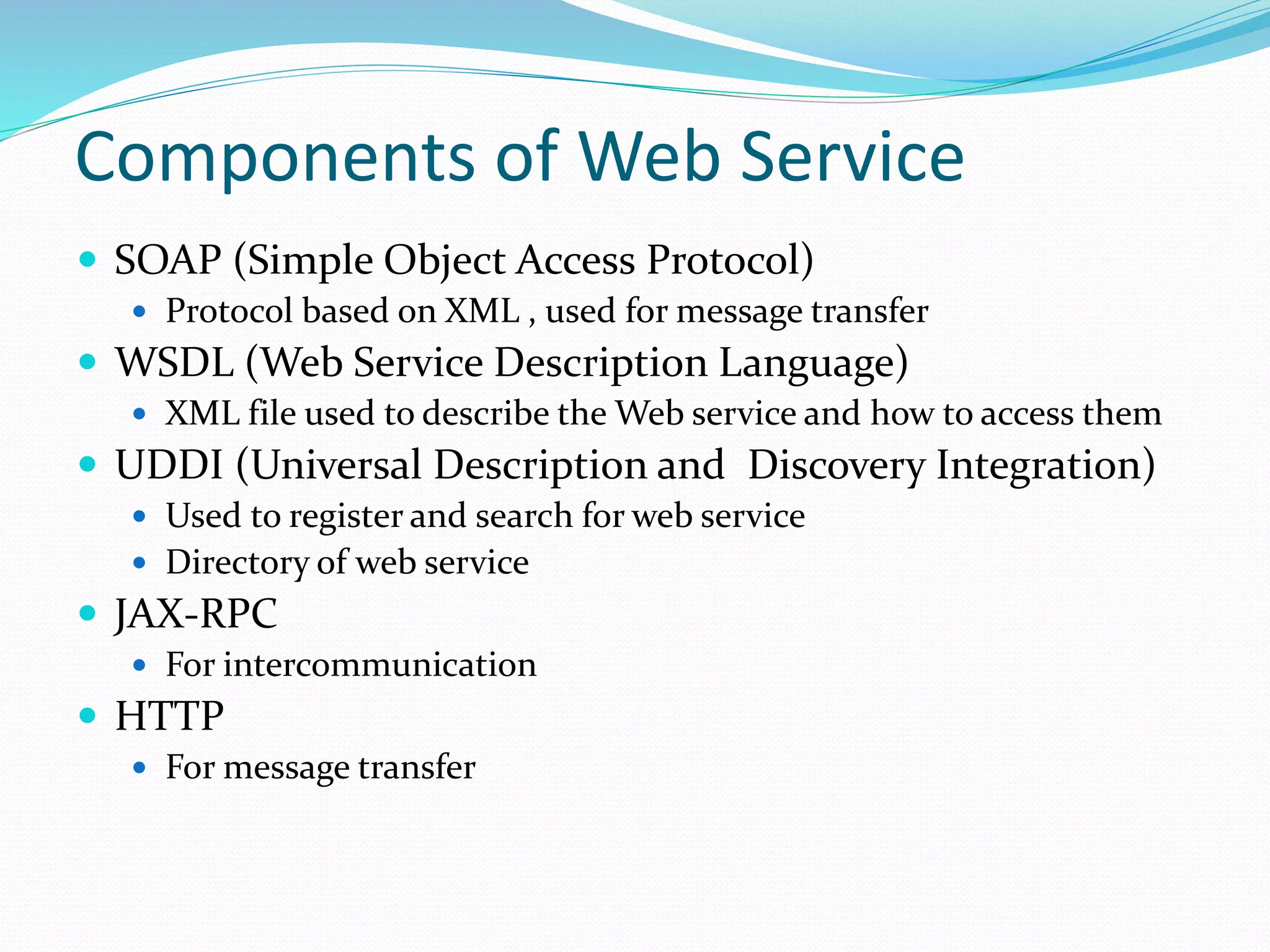 Components of Web Service
 SOAP (Simple Object Access Protocol)
 Protocol based on XML , used for message transfer
 WSDL (Web Service Description Language)
 XML file used to describe the Web service and how to access them
 UDDI (Universal Description and Discovery Integration)
 Used to register and search for web service
 Directory of web service
 JAX-RPC
 For intercommunication
 HTTP
 For message transfer
 