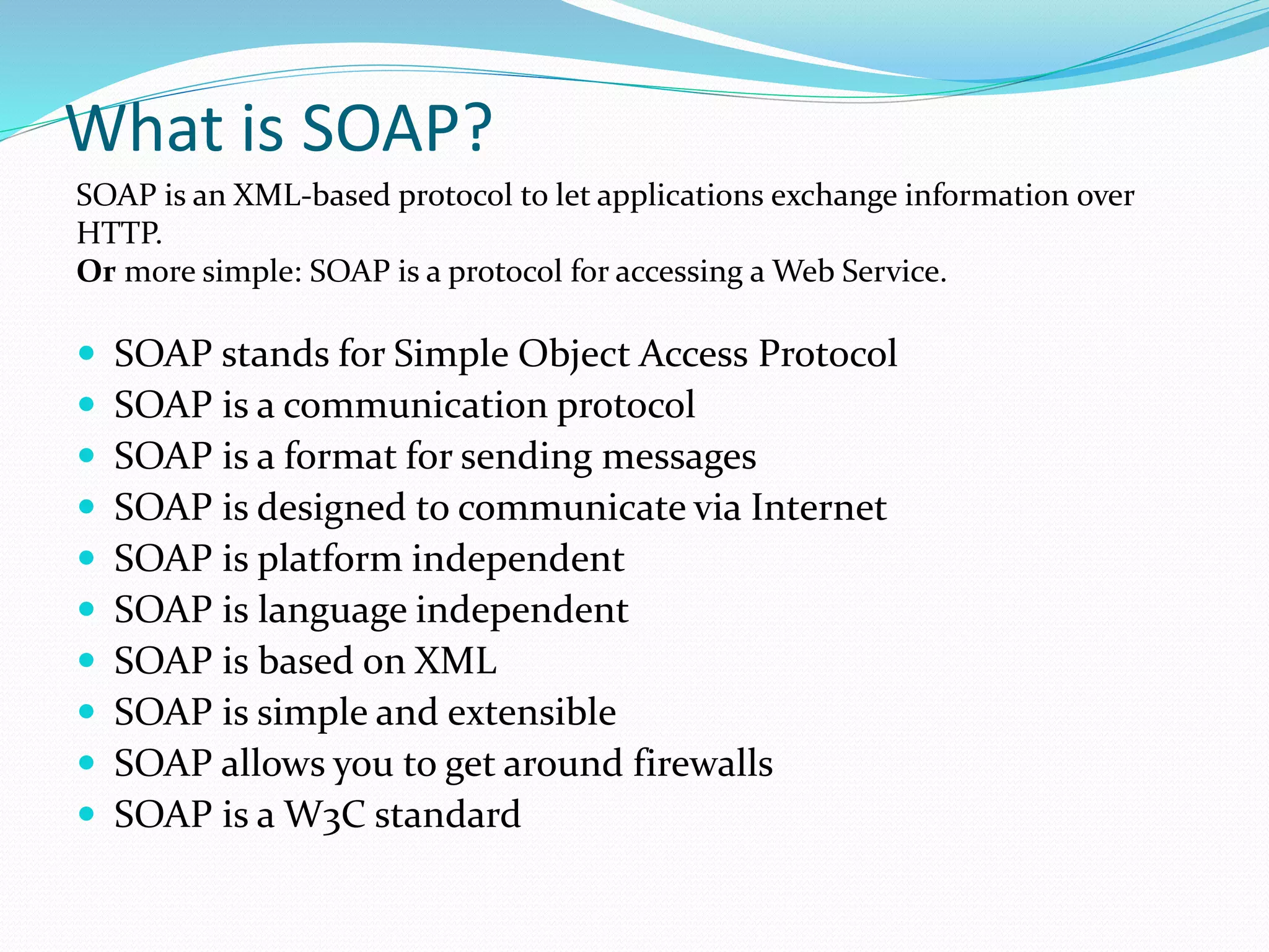 What is SOAP?
 SOAP stands for Simple Object Access Protocol
 SOAP is a communication protocol
 SOAP is a format for sending messages
 SOAP is designed to communicate via Internet
 SOAP is platform independent
 SOAP is language independent
 SOAP is based on XML
 SOAP is simple and extensible
 SOAP allows you to get around firewalls
 SOAP is a W3C standard
SOAP is an XML-based protocol to let applications exchange information over
HTTP.
Or more simple: SOAP is a protocol for accessing a Web Service.
 