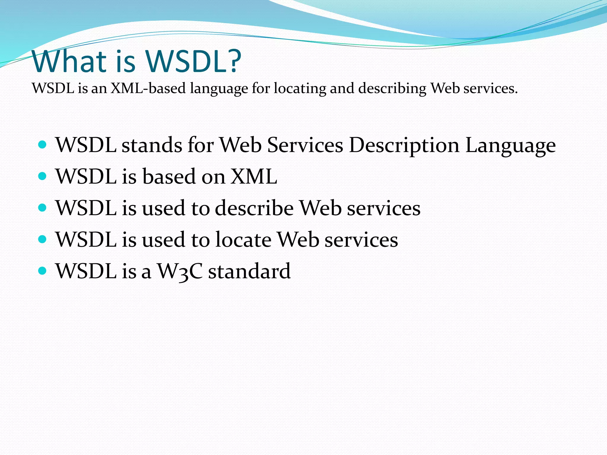 What is WSDL?
 WSDL stands for Web Services Description Language
 WSDL is based on XML
 WSDL is used to describe Web services
 WSDL is used to locate Web services
 WSDL is a W3C standard
WSDL is an XML-based language for locating and describing Web services.
 