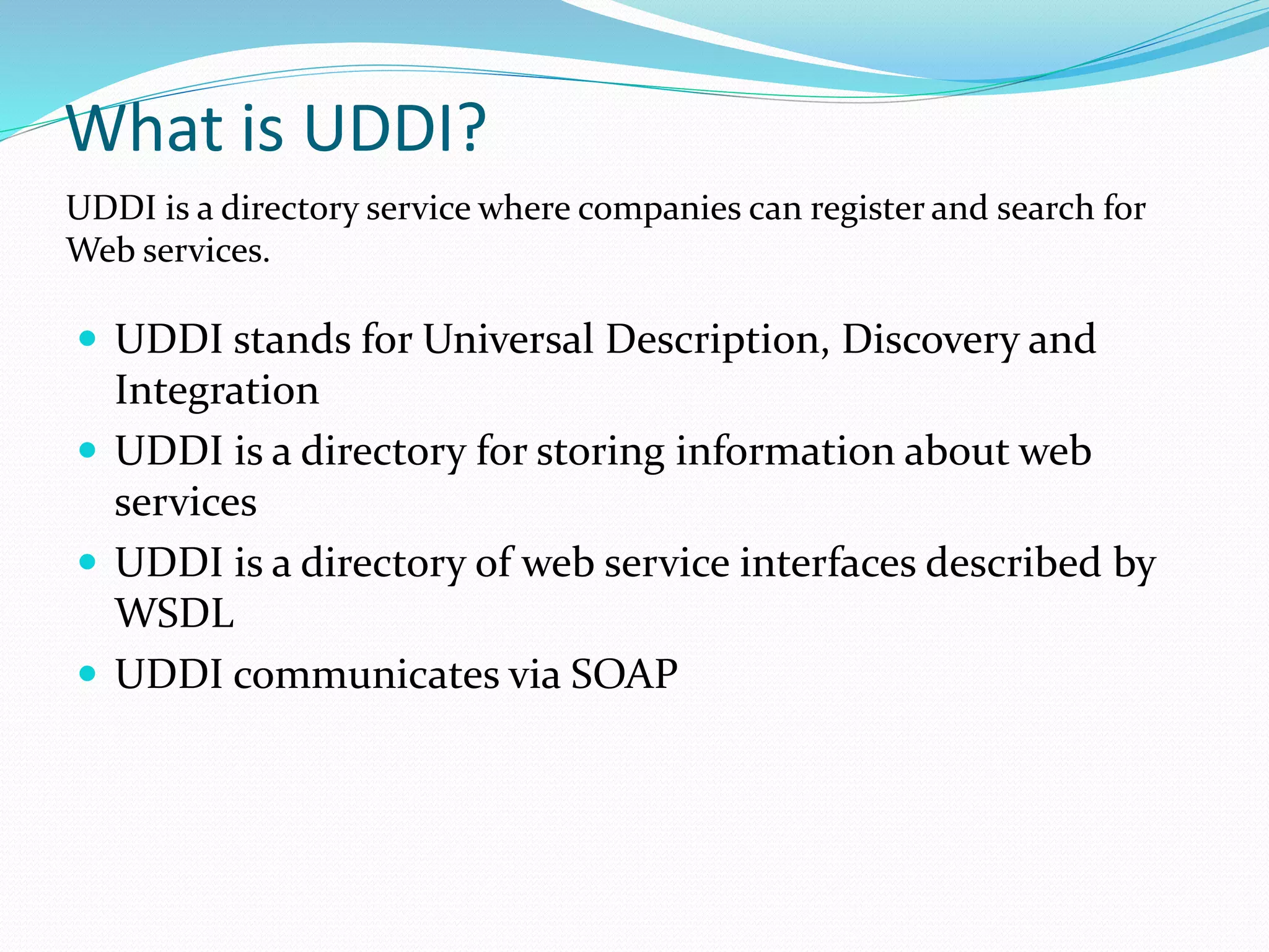 What is UDDI?
 UDDI stands for Universal Description, Discovery and
Integration
 UDDI is a directory for storing information about web
services
 UDDI is a directory of web service interfaces described by
WSDL
 UDDI communicates via SOAP
UDDI is a directory service where companies can register and search for
Web services.
 