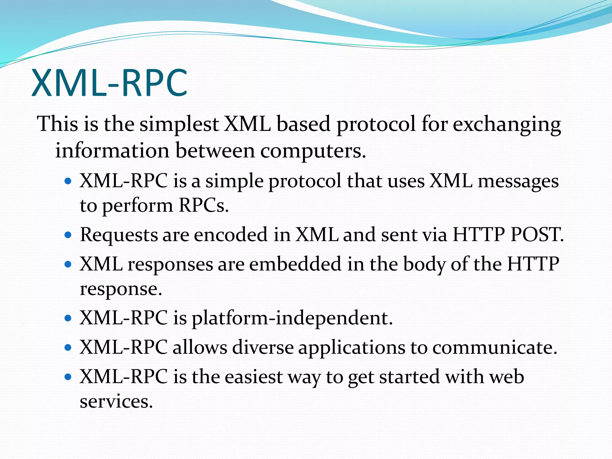 XML-RPC
This is the simplest XML based protocol for exchanging
information between computers.
 XML-RPC is a simple protocol that uses XML messages
to perform RPCs.
 Requests are encoded in XML and sent via HTTP POST.
 XML responses are embedded in the body of the HTTP
response.
 XML-RPC is platform-independent.
 XML-RPC allows diverse applications to communicate.
 XML-RPC is the easiest way to get started with web
services.
 