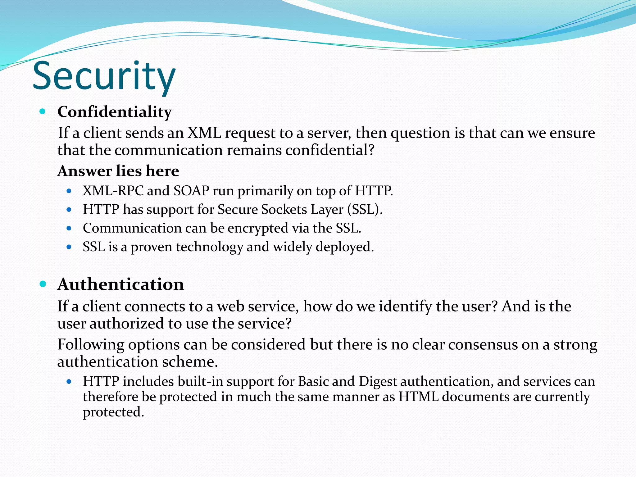 Security
 Confidentiality
If a client sends an XML request to a server, then question is that can we ensure
that the communication remains confidential?
Answer lies here
 XML-RPC and SOAP run primarily on top of HTTP.
 HTTP has support for Secure Sockets Layer (SSL).
 Communication can be encrypted via the SSL.
 SSL is a proven technology and widely deployed.
 Authentication
If a client connects to a web service, how do we identify the user? And is the
user authorized to use the service?
Following options can be considered but there is no clear consensus on a strong
authentication scheme.
 HTTP includes built-in support for Basic and Digest authentication, and services can
therefore be protected in much the same manner as HTML documents are currently
protected.
 