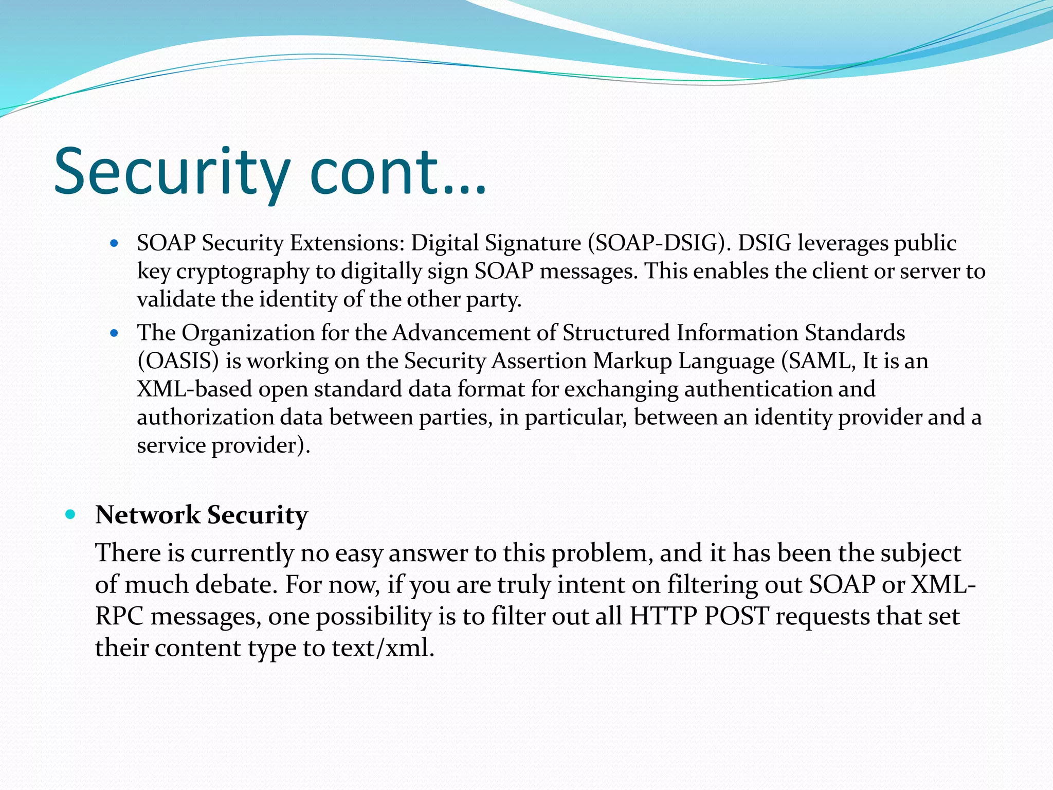 Security cont…
 SOAP Security Extensions: Digital Signature (SOAP-DSIG). DSIG leverages public
key cryptography to digitally sign SOAP messages. This enables the client or server to
validate the identity of the other party.
 The Organization for the Advancement of Structured Information Standards
(OASIS) is working on the Security Assertion Markup Language (SAML, It is an
XML-based open standard data format for exchanging authentication and
authorization data between parties, in particular, between an identity provider and a
service provider).
 Network Security
There is currently no easy answer to this problem, and it has been the subject
of much debate. For now, if you are truly intent on filtering out SOAP or XML-
RPC messages, one possibility is to filter out all HTTP POST requests that set
their content type to text/xml.
 