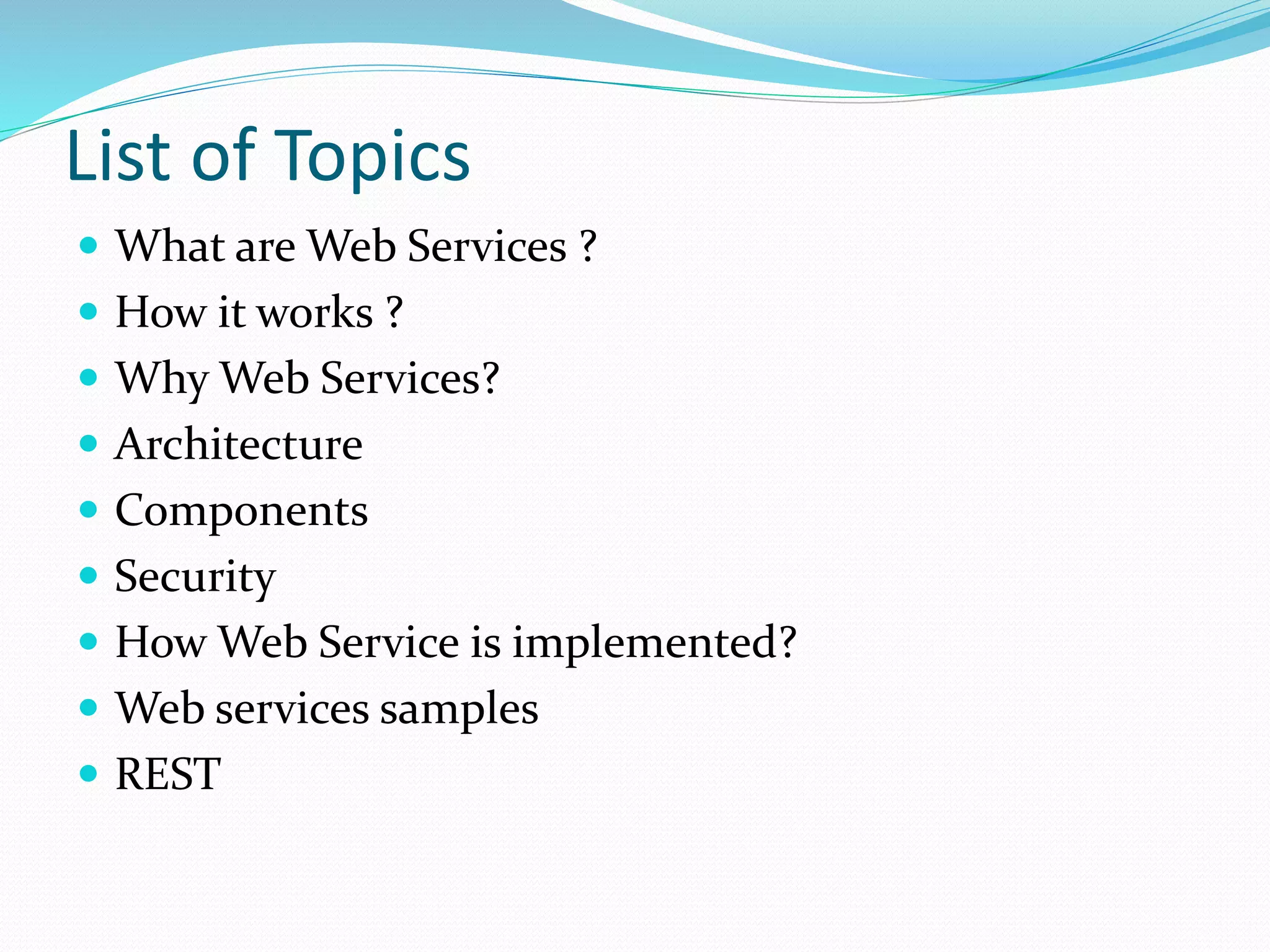List of Topics
 What are Web Services ?
 How it works ?
 Why Web Services?
 Architecture
 Components
 Security
 How Web Service is implemented?
 Web services samples
 REST
 