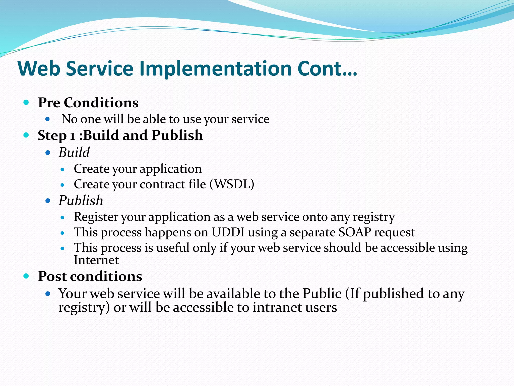 Web Service Implementation Cont…
 Pre Conditions
 No one will be able to use your service
 Step 1 :Build and Publish
 Build
 Create your application
 Create your contract file (WSDL)
 Publish
 Register your application as a web service onto any registry
 This process happens on UDDI using a separate SOAP request
 This process is useful only if your web service should be accessible using
Internet
 Post conditions
 Your web service will be available to the Public (If published to any
registry) or will be accessible to intranet users
 