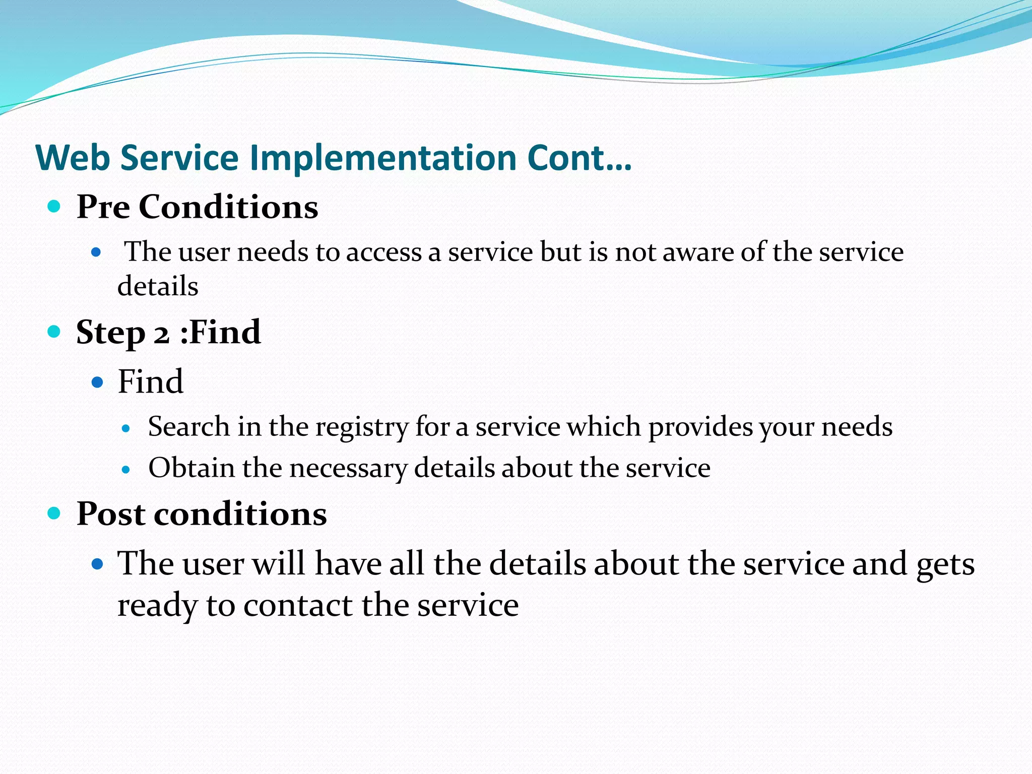 Web Service Implementation Cont…
 Pre Conditions
 The user needs to access a service but is not aware of the service
details
 Step 2 :Find
 Find
 Search in the registry for a service which provides your needs
 Obtain the necessary details about the service
 Post conditions
 The user will have all the details about the service and gets
ready to contact the service
 