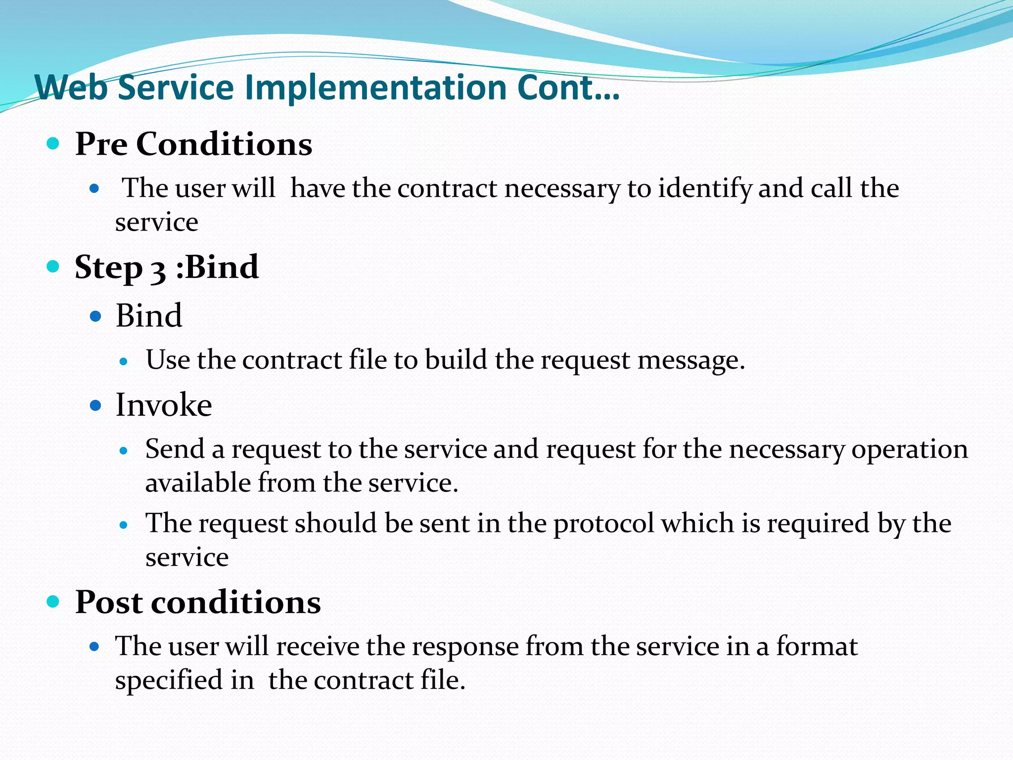 Web Service Implementation Cont…
 Pre Conditions
 The user will have the contract necessary to identify and call the
service
 Step 3 :Bind
 Bind
 Use the contract file to build the request message.
 Invoke
 Send a request to the service and request for the necessary operation
available from the service.
 The request should be sent in the protocol which is required by the
service
 Post conditions
 The user will receive the response from the service in a format
specified in the contract file.
 