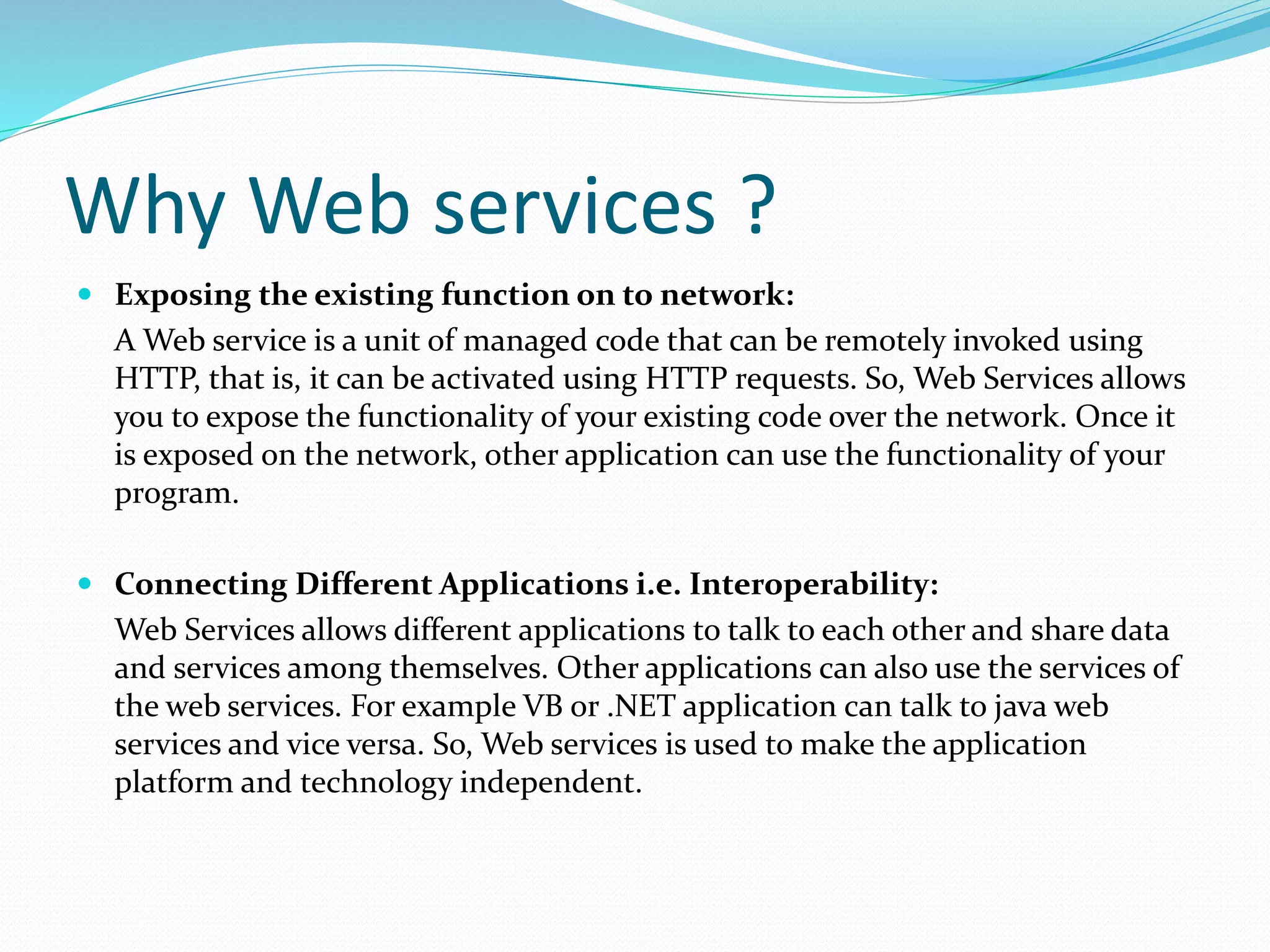 Why Web services ?
 Exposing the existing function on to network:
A Web service is a unit of managed code that can be remotely invoked using
HTTP, that is, it can be activated using HTTP requests. So, Web Services allows
you to expose the functionality of your existing code over the network. Once it
is exposed on the network, other application can use the functionality of your
program.
 Connecting Different Applications i.e. Interoperability:
Web Services allows different applications to talk to each other and share data
and services among themselves. Other applications can also use the services of
the web services. For example VB or .NET application can talk to java web
services and vice versa. So, Web services is used to make the application
platform and technology independent.
 