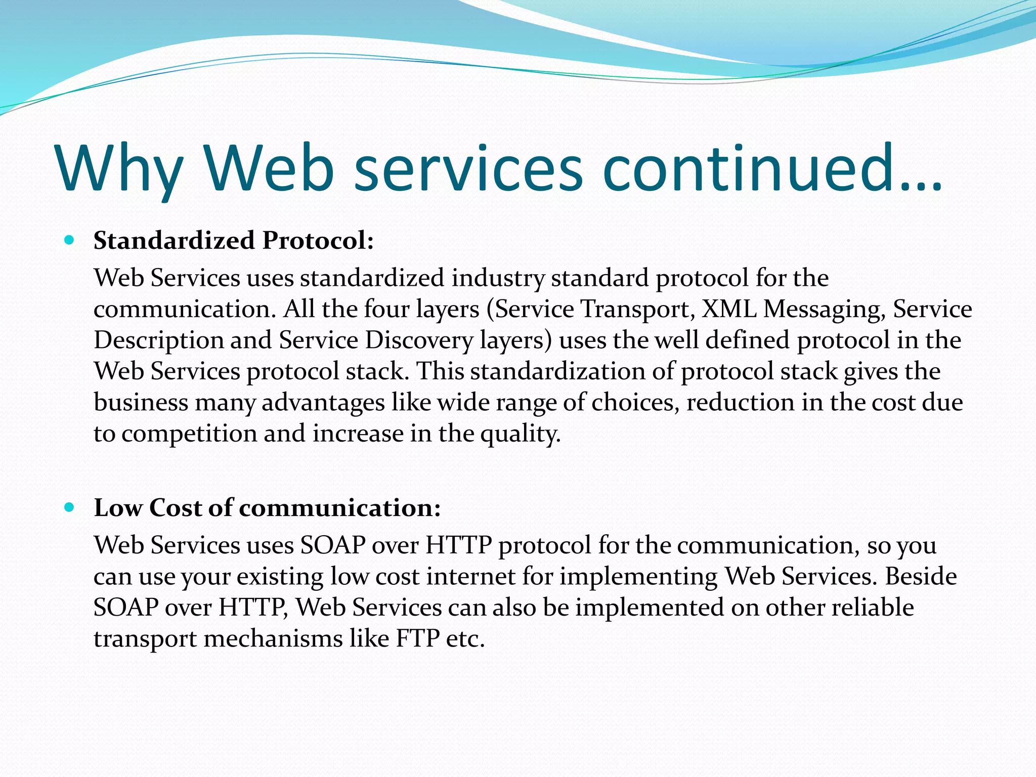 Why Web services continued…
 Standardized Protocol:
Web Services uses standardized industry standard protocol for the
communication. All the four layers (Service Transport, XML Messaging, Service
Description and Service Discovery layers) uses the well defined protocol in the
Web Services protocol stack. This standardization of protocol stack gives the
business many advantages like wide range of choices, reduction in the cost due
to competition and increase in the quality.
 Low Cost of communication:
Web Services uses SOAP over HTTP protocol for the communication, so you
can use your existing low cost internet for implementing Web Services. Beside
SOAP over HTTP, Web Services can also be implemented on other reliable
transport mechanisms like FTP etc.
 