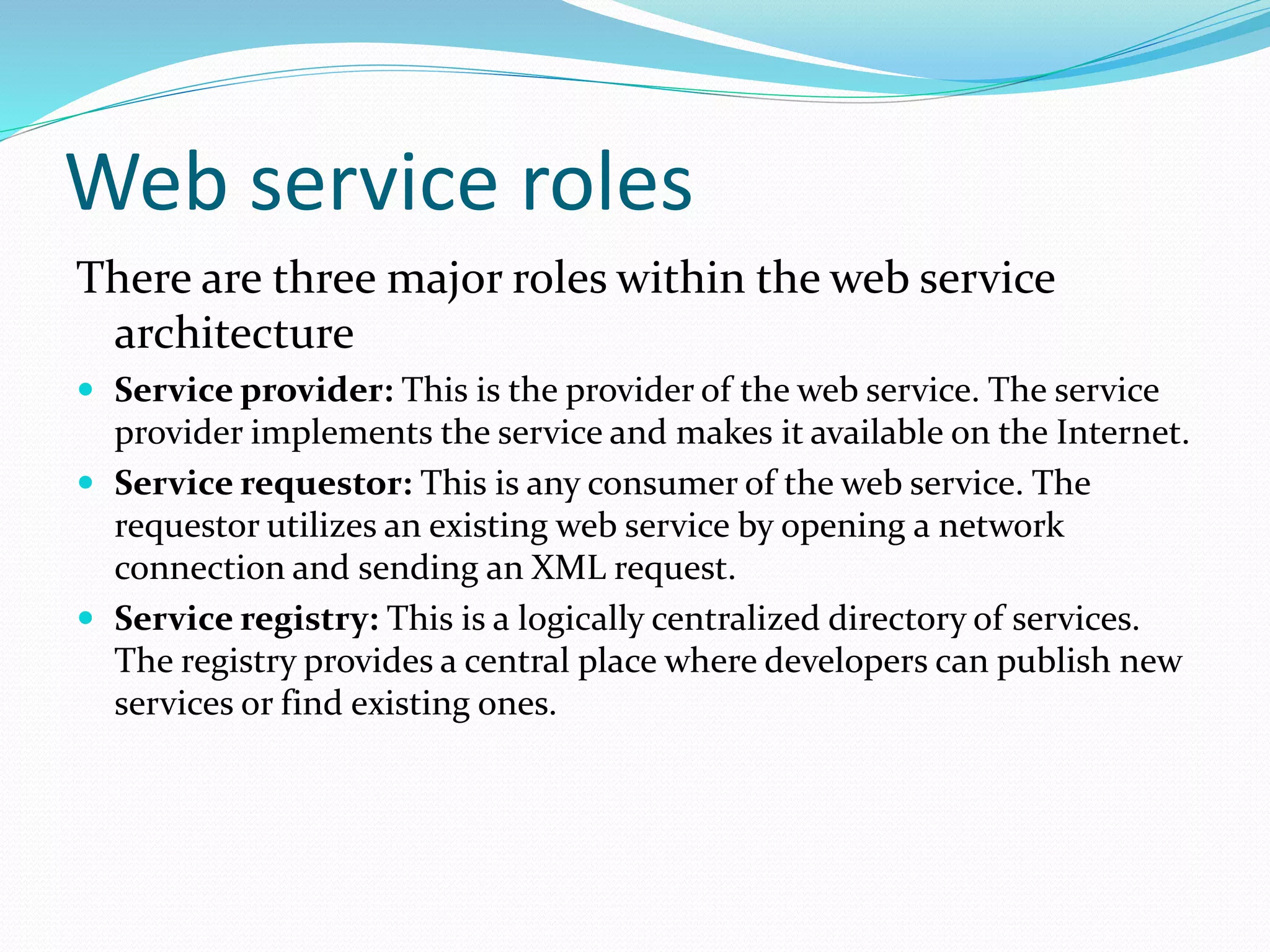 Web service roles
There are three major roles within the web service
architecture
 Service provider: This is the provider of the web service. The service
provider implements the service and makes it available on the Internet.
 Service requestor: This is any consumer of the web service. The
requestor utilizes an existing web service by opening a network
connection and sending an XML request.
 Service registry: This is a logically centralized directory of services.
The registry provides a central place where developers can publish new
services or find existing ones.
 