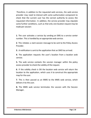 E-Business:WebServices Page | 10
Therefore, in addition to the requested web services, the web service
provider may need to interact with some authorization component to
check that the current user has the correct authority to access the
requested information. In addition, the service provider may stipulate
some further conditions, such as that only one location request may be
made per session:
1. The user activates a service by sending an SMS to a service center
number. This is handled by an appropriate web service.
2. This initiates a start-session message to be sent to the Policy Access
Provider.
3. A notification is sent to the application that an SMS has arrived.
4. The application requests the user’s location from a location web
service.
5. The web service contacts the session manager within the policy
access provider to check the validity of the request.
6. If the validity check is OK the location web service will return the
location to the application, which uses it to construct the appropriate
map for the user.
7. This is then passed as an MMS to the MMS web service, which
delivers it to the user.
8. The MMS web service terminates the session with the Session
Manager.
 