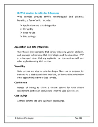 E-Business:WebServices Page | 11
Q: Web services benefits for E-Business
Web services provide several technological and business
benefits, a few of which include:
 Application and data integration
 Versatility
 Code re-use
 Cost savings
Application and data integration
The inherent interoperability that comes with using vendor, platform,
and language independent XML technologies and the ubiquitous HTTP
as a transport mean that any application can communicate with any
other application using Web services.
Versatility
Web services are also versatile by design. They can be accessed by
humans via a Web-based client interface, or they can be accessed by
other applications and other Web services.
Code re-use
Instead of having to create a custom service for each unique
requirement, portions of a service are simply re-used as necessary.
Cost savings
All these benefits add up to significant cost savings.
 