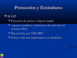 Protocolos y EstándaresProtocolos y Estándares
 SOAPSOAP
 Protocolo de acceso a objetos simpleProtocolo de acceso a objetos simple
 soporte completo y minucioso de todo tipo desoporte completo y minucioso de todo tipo de
servicios Webservicios Web
 Mas potente que XML-RPCMas potente que XML-RPC
 Incluye toda una arquitectura a su alrededorIncluye toda una arquitectura a su alrededor
 