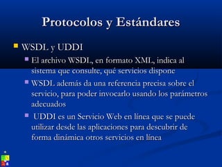 Protocolos y EstándaresProtocolos y Estándares
 WSDL y UDDIWSDL y UDDI
 El archivo WSDL, en formato XML, indica alEl archivo WSDL, en formato XML, indica al
sistema que consulte, qué servicios disponesistema que consulte, qué servicios dispone
 WSDL además da una referencia precisa sobre elWSDL además da una referencia precisa sobre el
servicio, para poder invocarlo usando los parámetrosservicio, para poder invocarlo usando los parámetros
adecuadosadecuados
 UDDI es un Servicio Web en línea que se puedeUDDI es un Servicio Web en línea que se puede
utilizar desde las aplicaciones para descubrir deutilizar desde las aplicaciones para descubrir de
forma dinámica otros servicios en líneaforma dinámica otros servicios en línea
 