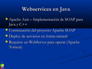 Webservices en JavaWebservices en Java
 Apache Axis – Implementación de SOAP paraApache Axis – Implementación de SOAP para
Java y C++Java y C++
 Continuación del proyecto Apache SOAPContinuación del proyecto Apache SOAP
 Deploy de servicios en forma naturalDeploy de servicios en forma natural
 Requiere un WebServer para operar (ApacheRequiere un WebServer para operar (Apache
Tomcat)Tomcat)
 