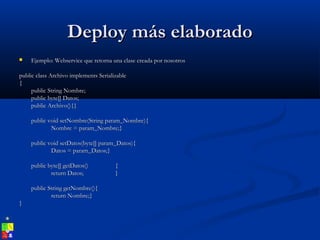 Deploy más elaboradoDeploy más elaborado
 Ejemplo: Webservice que retorna una clase creada por nosotrosEjemplo: Webservice que retorna una clase creada por nosotros
public class Archivo implements Serializablepublic class Archivo implements Serializable
{{
public String Nombre;public String Nombre;
public byte[] Datos;public byte[] Datos;
public Archivo(){}public Archivo(){}
public void setNombre(String param_Nombre){public void setNombre(String param_Nombre){
Nombre = param_Nombre;}Nombre = param_Nombre;}
public void setDatos(byte[] param_Datos){public void setDatos(byte[] param_Datos){
Datos = param_Datos;}Datos = param_Datos;}
public byte[] getDatos()public byte[] getDatos() {{
return Datos;return Datos; }}
public String getNombre(){public String getNombre(){
return Nombre;}return Nombre;}
}}
 