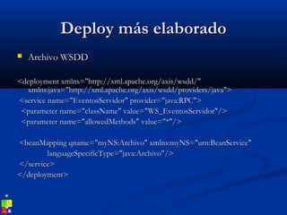 Deploy más elaboradoDeploy más elaborado
 Archivo WSDDArchivo WSDD
<deployment xmlns="http://xml.apache.org/axis/wsdd/"<deployment xmlns="http://xml.apache.org/axis/wsdd/"
xmlns:java="http://xml.apache.org/axis/wsdd/providers/java">xmlns:java="http://xml.apache.org/axis/wsdd/providers/java">
<service name="EventosServidor" provider="java:RPC"><service name="EventosServidor" provider="java:RPC">
<parameter name="className" value="WS_EventosServidor"/><parameter name="className" value="WS_EventosServidor"/>
<parameter name="allowedMethods" value="*"/><parameter name="allowedMethods" value="*"/>
<beanMapping qname="myNS:Archivo" xmlns:myNS="urn:BeanService"<beanMapping qname="myNS:Archivo" xmlns:myNS="urn:BeanService"
languageSpecificType="java:Archivo"/>languageSpecificType="java:Archivo"/>
</service></service>
</deployment></deployment>
 