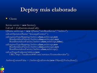 Deploy más elaboradoDeploy más elaborado
 ClienteCliente
Service service =Service service = newnew Service();Service();
Call call = (Call)service.createCall();Call call = (Call)service.createCall();
QName archivoqn =QName archivoqn = newnew QName("urn:BeanService","Archivo");QName("urn:BeanService","Archivo");
call.setOperationName( "descargaEventos" );call.setOperationName( "descargaEventos" );
call.registerTypeMapping(Archivo.call.registerTypeMapping(Archivo.classclass,archivoqn,,archivoqn,newnew
BeanSerializerFactory(Archivo.BeanSerializerFactory(Archivo.classclass,archivoqn),,archivoqn),newnew
BeanDeserializerFactory(Archivo.BeanDeserializerFactory(Archivo.classclass,archivoqn),,archivoqn),falsefalse););
call.registerTypeMapping(Archivo.call.registerTypeMapping(Archivo.classclass,archivoqn,,archivoqn,newnew
BeanSerializerFactory(Archivo.BeanSerializerFactory(Archivo.classclass,archivoqn),,archivoqn),newnew
BeanDeserializerFactory(Archivo.BeanDeserializerFactory(Archivo.classclass,archivoqn));,archivoqn));
call.setTargetEndpointAddress(call.setTargetEndpointAddress(newnew
URL("http://localhost:8080/axis/services/EventosServidor"));URL("http://localhost:8080/axis/services/EventosServidor"));
Archivo[] returnValue = (Archivo[])call.invoke(Archivo[] returnValue = (Archivo[])call.invoke(newnew Object[]{Fecha,Hora});Object[]{Fecha,Hora});
 