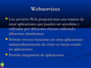 WebservicesWebservices
 Los servicios Web proporcionan una manera deLos servicios Web proporcionan una manera de
crear aplicaciones que pueden ser accedidas ycrear aplicaciones que pueden ser accedidas y
utilizadas por diferentes clientes utilizandoutilizadas por diferentes clientes utilizando
diferentes plataformas.diferentes plataformas.
 Permite invocar funciones de otras aplicacionesPermite invocar funciones de otras aplicaciones
independientemente de cómo se hayan creadoindependientemente de cómo se hayan creado
las aplicacioneslas aplicaciones
 Permite integración de aplicacionesPermite integración de aplicaciones
 
