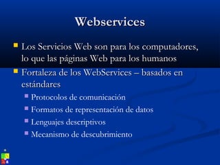 WebservicesWebservices
 Los Servicios Web son para los computadores,Los Servicios Web son para los computadores,
lo que las páginas Web para los humanoslo que las páginas Web para los humanos
 Fortaleza de los WebServices – basados enFortaleza de los WebServices – basados en
estándaresestándares
 Protocolos de comunicación
 Formatos de representación de datos
 Lenguajes descriptivos
 Mecanismo de descubrimiento
 